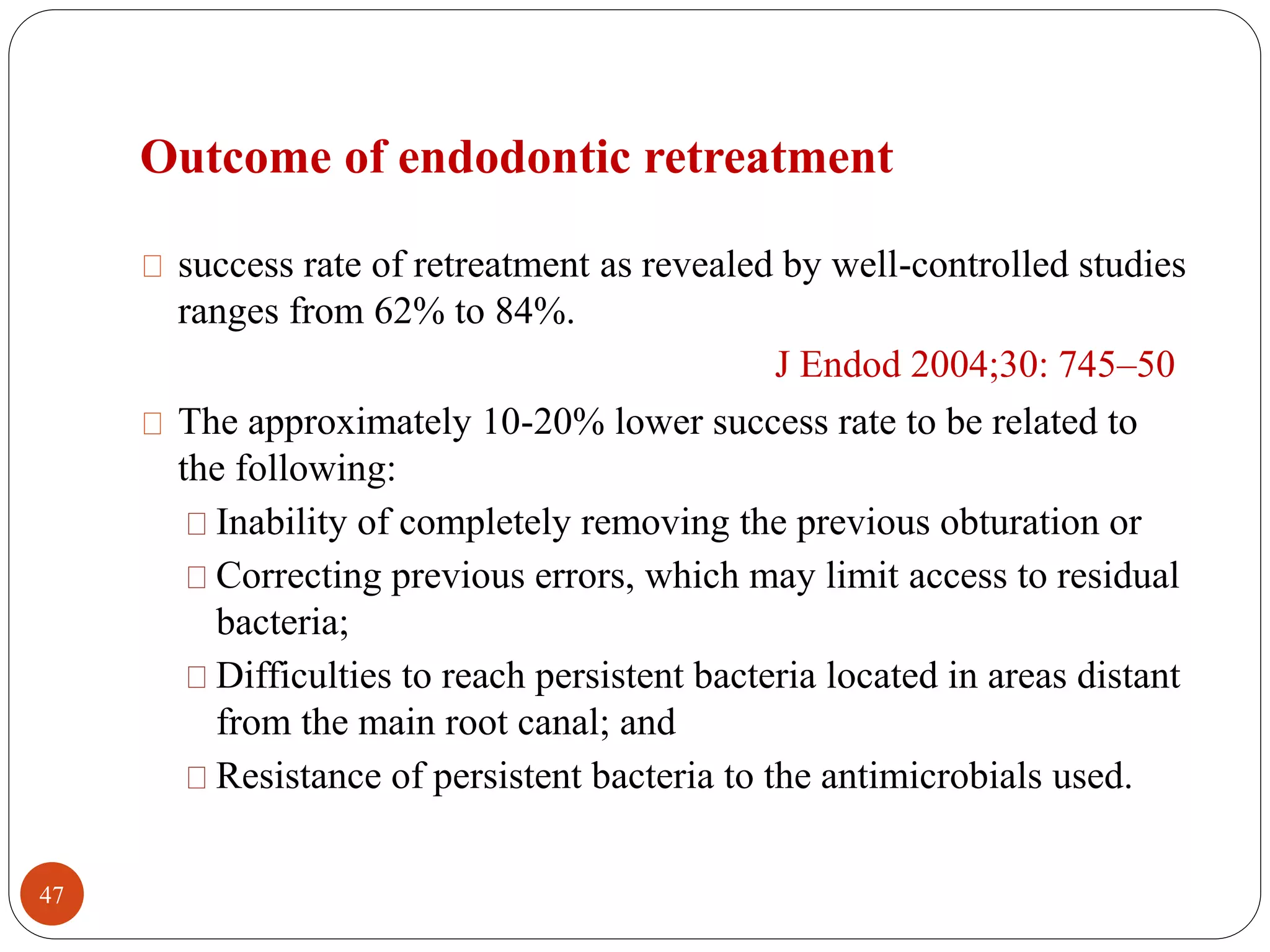 Outcome of endodontic retreatment 
success rate of retreatment as revealed by well-controlled studies 
ranges from 62% to 84%. 
J Endod 2004;30: 745–50 
The approximately 10-20% lower success rate to be related to 
the following: 
Inability of completely removing the previous obturation or 
Correcting previous errors, which may limit access to residual 
bacteria; 
Difficulties to reach persistent bacteria located in areas distant 
from the main root canal; and 
Resistance of persistent bacteria to the antimicrobials used. 
47 
 