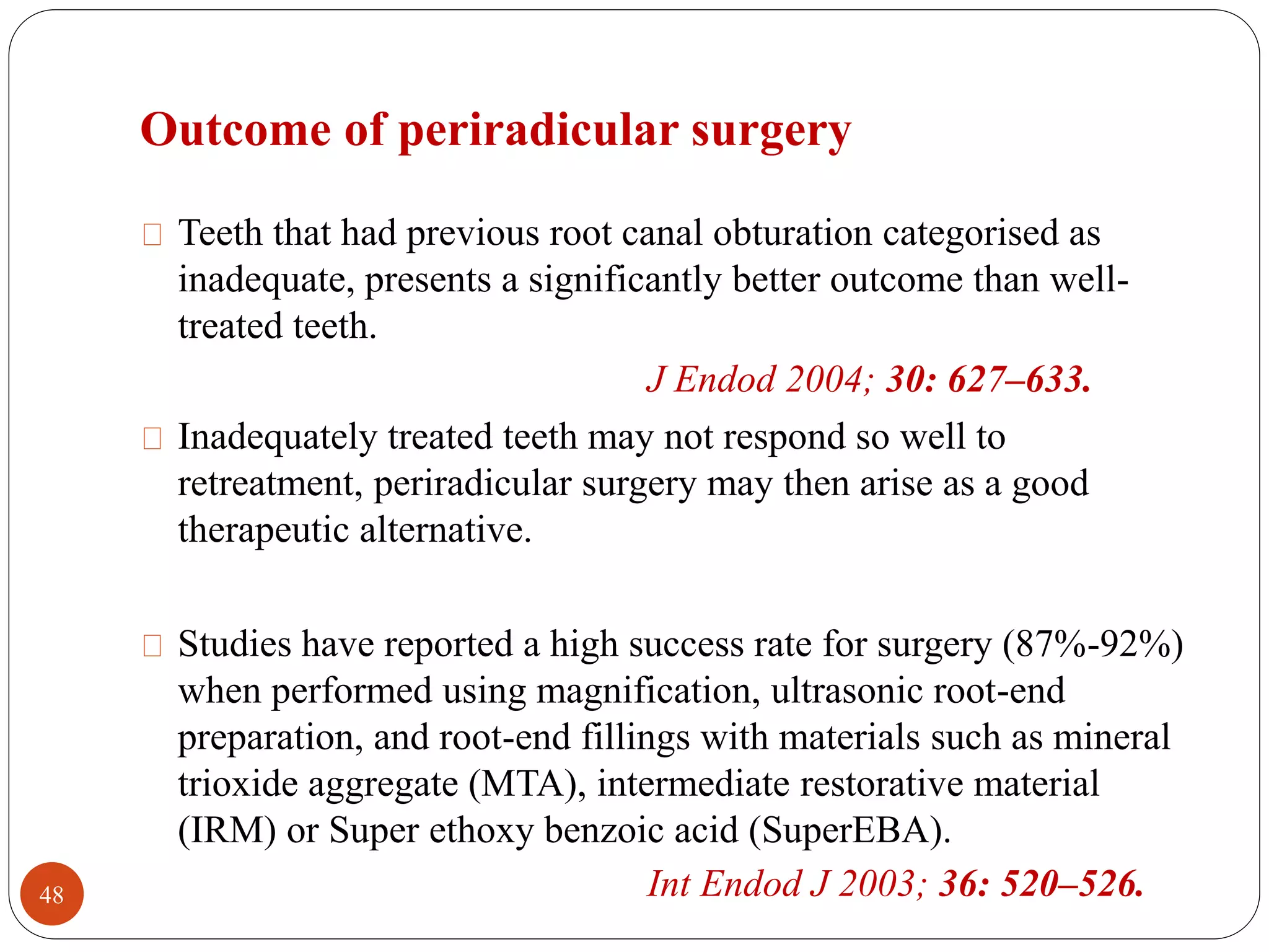 Outcome of periradicular surgery 
Teeth that had previous root canal obturation categorised as 
inadequate, presents a significantly better outcome than well-treated 
teeth. 
J Endod 2004; 30: 627–633. 
Inadequately treated teeth may not respond so well to 
retreatment, periradicular surgery may then arise as a good 
therapeutic alternative. 
Studies have reported a high success rate for surgery (87%-92%) 
when performed using magnification, ultrasonic root-end 
preparation, and root-end fillings with materials such as mineral 
trioxide aggregate (MTA), intermediate restorative material 
(IRM) or Super ethoxy benzoic acid (SuperEBA). 
48 Int Endod J 2003; 36: 520–526. 
 
