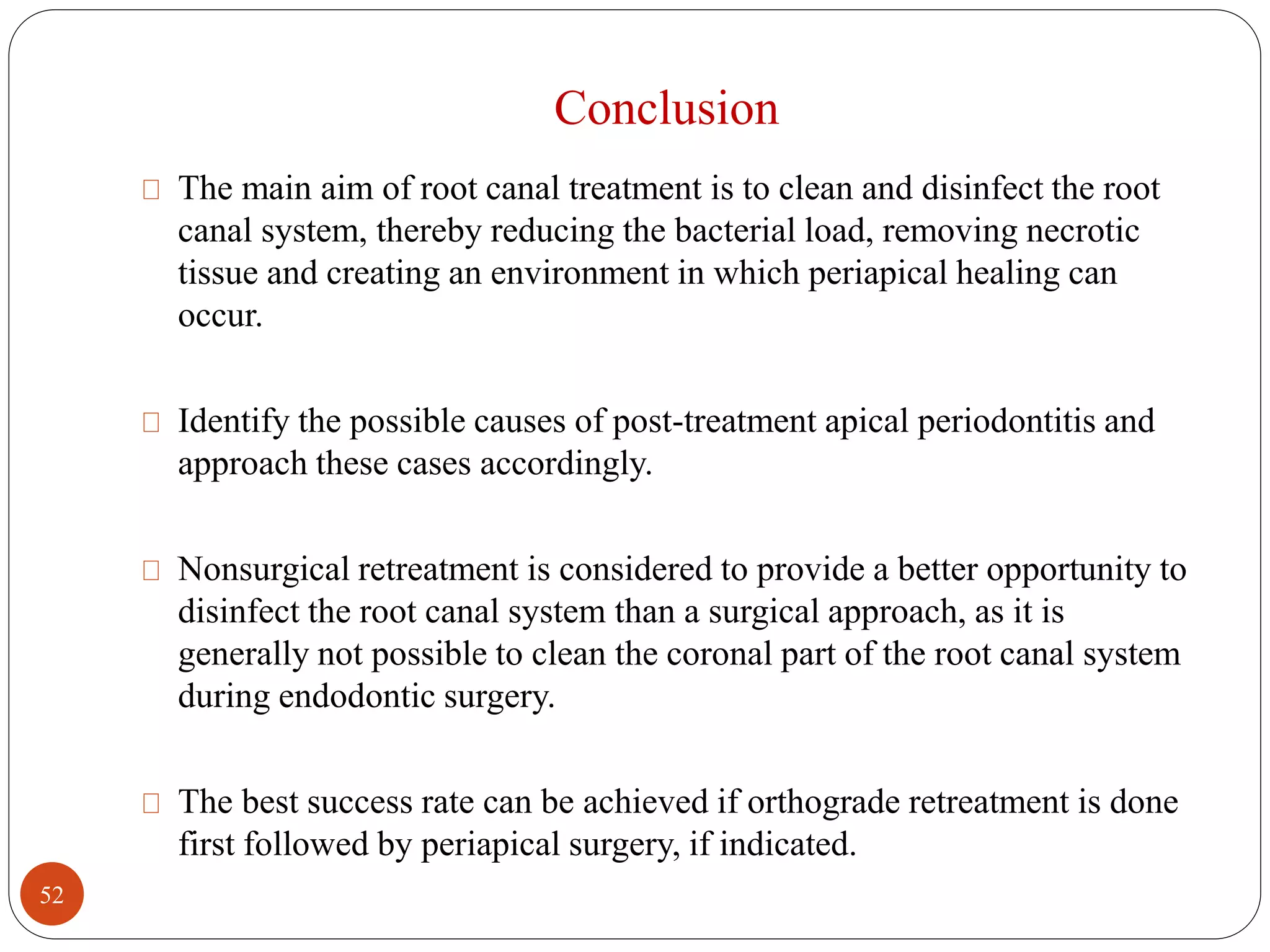 Conclusion 
The main aim of root canal treatment is to clean and disinfect the root 
canal system, thereby reducing the bacterial load, removing necrotic 
tissue and creating an environment in which periapical healing can 
occur. 
Identify the possible causes of post-treatment apical periodontitis and 
approach these cases accordingly. 
Nonsurgical retreatment is considered to provide a better opportunity to 
disinfect the root canal system than a surgical approach, as it is 
generally not possible to clean the coronal part of the root canal system 
during endodontic surgery. 
The best success rate can be achieved if orthograde retreatment is done 
first followed by periapical surgery, if indicated. 
52 
 