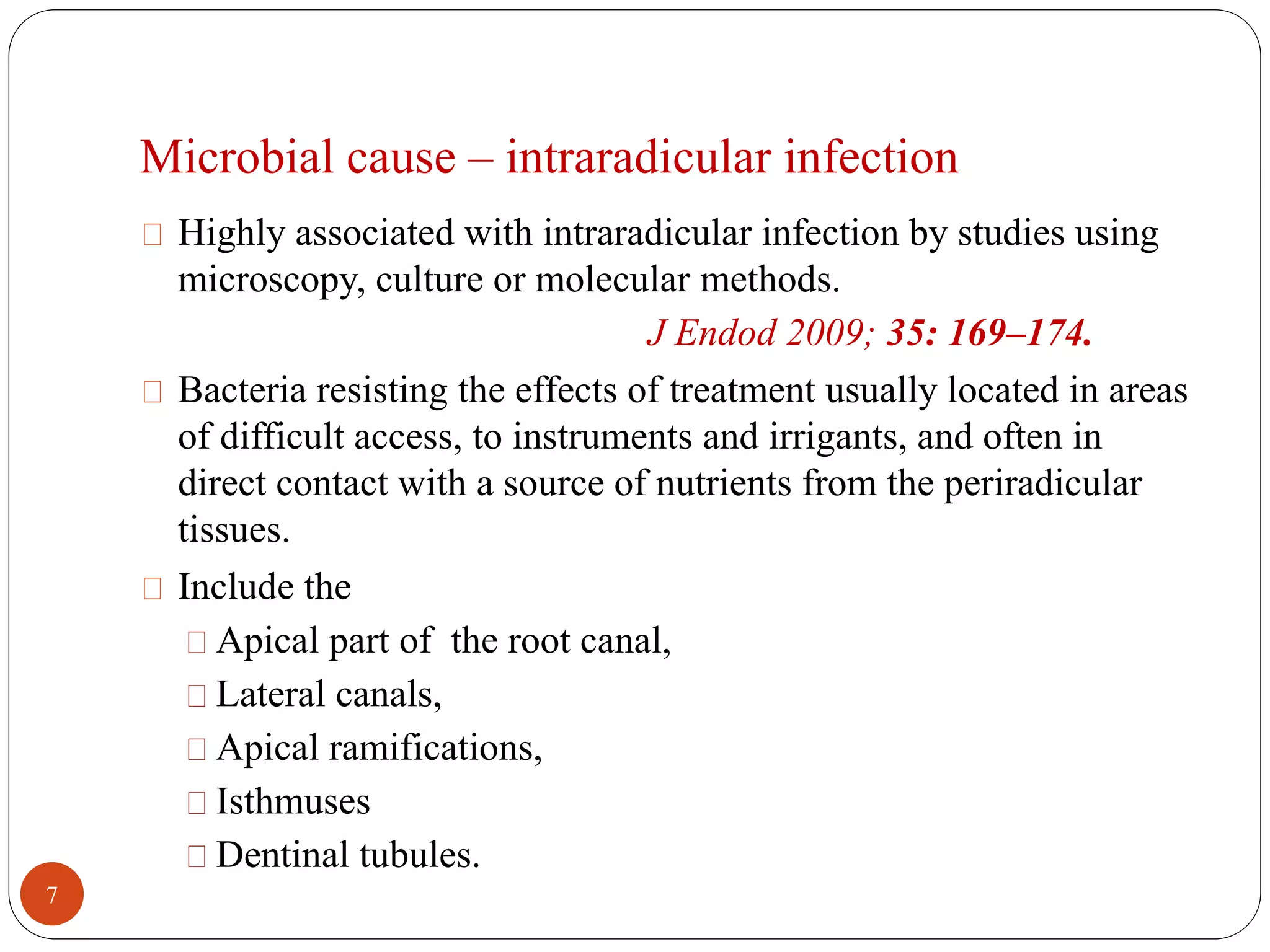 Microbial cause – intraradicular infection 
Highly associated with intraradicular infection by studies using 
microscopy, culture or molecular methods. 
J Endod 2009; 35: 169–174. 
Bacteria resisting the effects of treatment usually located in areas 
of difficult access, to instruments and irrigants, and often in 
direct contact with a source of nutrients from the periradicular 
tissues. 
Include the 
Apical part of the root canal, 
Lateral canals, 
Apical ramifications, 
Isthmuses 
Dentinal tubules. 
7 
 