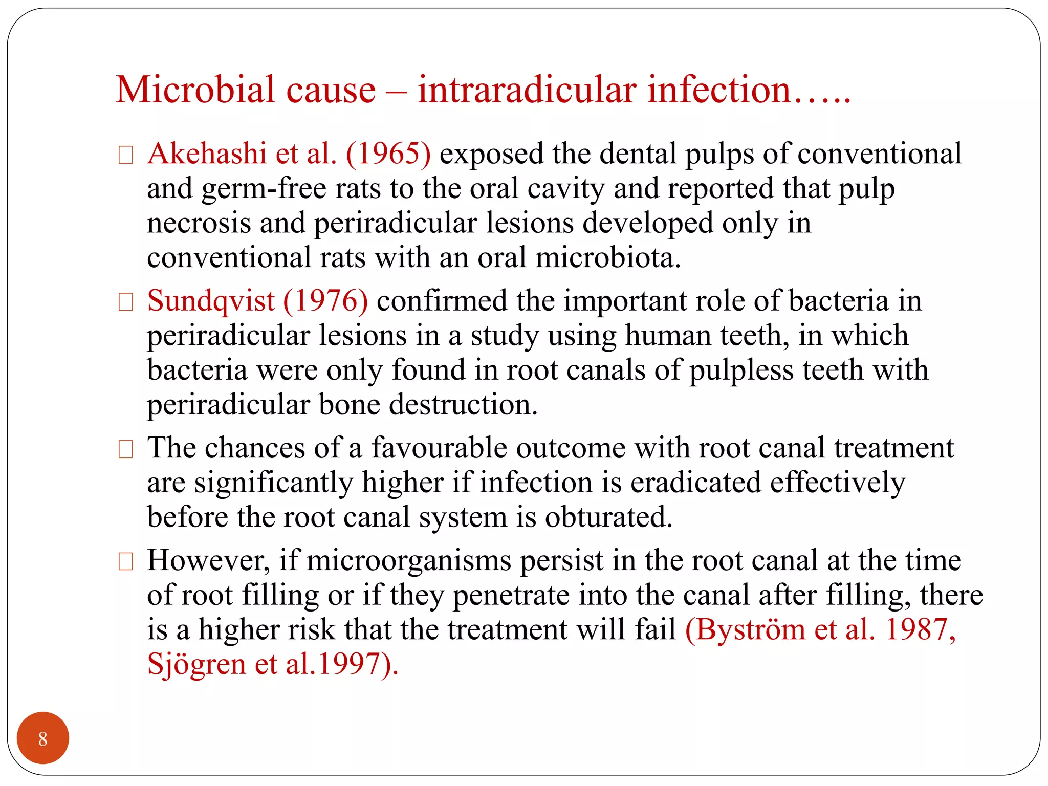 Microbial cause – intraradicular infection….. 
Akehashi et al. (1965) exposed the dental pulps of conventional 
and germ-free rats to the oral cavity and reported that pulp 
necrosis and periradicular lesions developed only in 
conventional rats with an oral microbiota. 
Sundqvist (1976) confirmed the important role of bacteria in 
periradicular lesions in a study using human teeth, in which 
bacteria were only found in root canals of pulpless teeth with 
periradicular bone destruction. 
The chances of a favourable outcome with root canal treatment 
are significantly higher if infection is eradicated effectively 
before the root canal system is obturated. 
However, if microorganisms persist in the root canal at the time 
of root filling or if they penetrate into the canal after filling, there 
is a higher risk that the treatment will fail (Byström et al. 1987, 
Sjögren et al.1997). 
8 
 