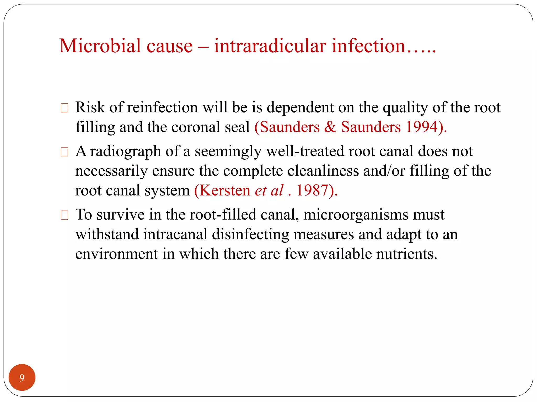 Microbial cause – intraradicular infection….. 
Risk of reinfection will be is dependent on the quality of the root 
filling and the coronal seal (Saunders & Saunders 1994). 
A radiograph of a seemingly well-treated root canal does not 
necessarily ensure the complete cleanliness and/or filling of the 
root canal system (Kersten et al . 1987). 
To survive in the root-filled canal, microorganisms must 
withstand intracanal disinfecting measures and adapt to an 
environment in which there are few available nutrients. 
9 
 