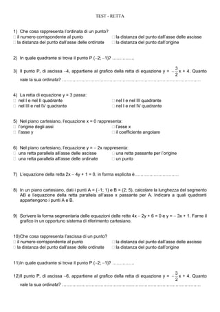 TEST - RETTA


1) Che cosa rappresenta l’ordinata di un punto?
 il numero corrispondente al punto               la distanza del punto dall’asse delle ascisse
 la distanza del punto dall’asse delle ordinate  la distanza del punto dall’origine


2) In quale quadrante si trova il punto P (2;1)? ……………

                                                   3
3) Il punto P, di ascissa 4, appartiene al grafico della retta di equazione y = 
                                                     x + 4. Quanto
                                                   2
   vale la sua ordinata? ……………………………………….…………………………………………


4) La retta di equazione y = 3 passa:
 nel I e nel II quadrante                          nel I e nel III quadrante
 nel III e nel IV quadrante                        nel I e nel IV quadrante


5) Nel piano cartesiano, l’equazione x = 0 rappresenta:
 l’origine degli assi                             l’asse x
 l’asse y                                         il coefficiente angolare


6) Nel piano cartesiano, l’equazione y =  2x rappresenta:
 una retta parallela all’asse delle ascisse       una retta passante per l’origine
 una retta parallela all’asse delle ordinate      un punto


7) L’equazione della retta 2x  4y + 1 = 0, in forma esplicita è…………………………


8) In un piano cartesiano, dati i punti A = (1; 1) e B = (2; 5), calcolare la lunghezza del segmento
   AB e l’equazione della retta parallela all’asse x passante per A. Indicare a quali quadranti
   appartengono i punti A e B.


9) Scrivere la forma segmentaria delle equazioni delle rette 4x  2y + 6 = 0 e y =  3x + 1. Farne il
   grafico in un opportuno sistema di riferimento cartesiano.


10) Che cosa rappresenta l’ascissa di un punto?
 il numero corrispondente al punto                 la distanza del punto dall’asse delle ascisse
 la distanza del punto dall’asse delle ordinate    la distanza del punto dall’origine


11) In quale quadrante si trova il punto P (2;1)? ……………

                                                   3
12) Il punto P, di ascissa 6, appartiene al grafico della retta di equazione y = 
                                                     x + 4. Quanto
                                                   2
   vale la sua ordinata? ……………………………………….…………………………………………
 