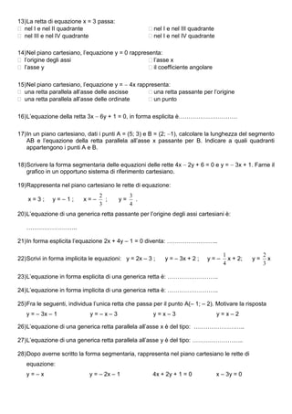 13) La retta di equazione x = 3 passa:
 nel I e nel II quadrante                            nel I e nel III quadrante
 nel III e nel IV quadrante                          nel I e nel IV quadrante

14) Nel piano cartesiano, l’equazione y = 0 rappresenta:
 l’origine degli assi                              l’asse x
 l’asse y                                          il coefficiente angolare

15) Nel piano cartesiano, l’equazione y =  4x rappresenta:
 una retta parallela all’asse delle ascisse        una retta passante per l’origine
 una retta parallela all’asse delle ordinate       un punto

16) L’equazione della retta 3x  6y + 1 = 0, in forma esplicita è…………………………

17) In un piano cartesiano, dati i punti A = (5; 3) e B = (2; 1), calcolare la lunghezza del segmento
    AB e l’equazione della retta parallela all’asse x passante per B. Indicare a quali quadranti
    appartengono i punti A e B.

18) Scrivere la forma segmentaria delle equazioni delle rette 4x  2y + 6 = 0 e y =  3x + 1. Farne il
    grafico in un opportuno sistema di riferimento cartesiano.

19) Rappresenta nel piano cartesiano le rette di equazione:
                                 2            3
    x=3;      y=–1;       x=–      ;     y=     .
                                 3            4
20) L’equazione di una generica retta passante per l’origine degli assi cartesiani è:

   ……………………..

21) In forma esplicita l’equazione 2x + 4y – 1 = 0 diventa: ……………………..

                                                                                     1               2
22) Scrivi in forma implicita le equazioni: y = 2x – 3 ;   y = – 3x + 2 ;    y=–       x + 2;   y=     x
                                                                                     4               3

23) L’equazione in forma esplicita di una generica retta è: ……………………..

24) L’equazione in forma implicita di una generica retta è: ……………………..

25) Fra le seguenti, individua l’unica retta che passa per il punto A(– 1; – 2). Motivare la risposta
   y = – 3x – 1              y=–x–3                    y=x–3                       y=x–2

26) L’equazione di una generica retta parallela all’asse x è del tipo: ……………………..

27) L’equazione di una generica retta parallela all’asse y è del tipo: ……………………..

28) Dopo averne scritto la forma segmentaria, rappresenta nel piano cartesiano le rette di
   equazione:
   y=–x                      y = – 2x – 1              4x + 2y + 1 = 0             x – 3y = 0
 