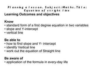 Planning a lesson.  Subject: Maths. Title: Equation of stright line Learning Outcomes and objectives Know •  standard form of a first degree equation in two variables •  slope and Y-intercept •  vertical line Be able to •  how to find slope and Y- intercept •  identify Vertical line •  work out the equation of Straight line Be aware of •  application of the formula in every-day life 