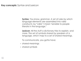 Key concepts: Syntax and Lexicon
Syntax: You know, grammar. A set of rules by which
language elements are assembled into valid
constructs; by “valid,” I mean “sensible to people
literate in the language.”
Lexicon: All the stuff a dictionary tries to explain, and
more. The set of symbols shared by speakers of a
language, which map to a set of shared meanings.
To communicate, you gotta have:
• shared meanings
• shared symbols
 