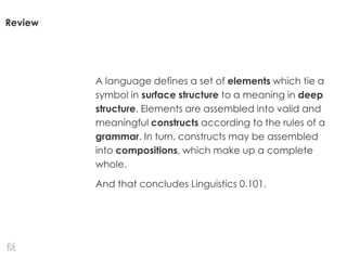 Review
A language defines a set of elements which tie a
symbol in surface structure to a meaning in deep
structure. Elements are assembled into valid and
meaningful constructs according to the rules of a
grammar. In turn, constructs may be assembled
into compositions, which make up a complete
whole.
And that concludes Linguistics 0.101.
 