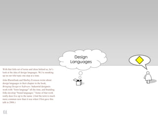 Design
Languages
With that little set of terms and ideas behind us, let’s
look at the idea of design languages. We’re sneaking
up on our title topic one step at a time.
John Rheinfrank and Shelley Evenson wrote about
design languages in their chapter in the book,
Bringing Design to Software. Industrial designers
work with ―form language‖ all the time, and branding
folks develop ―brand languages.‖ Some of that work
really does live up to the name. (And the term is much
more common now than it was when I first gave this
talk in 2006.)
 