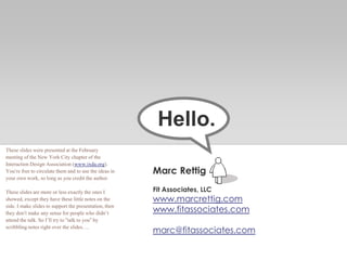 Marc Rettig
Fit Associates, LLC
www.marcrettig.com
www.fitassociates.com
marc@fitassociates.com
Hello.
These slides were presented at the February
meeting of the New York City chapter of the
Interaction Design Association (www.ixda.org).
You’re free to circulate them and to use the ideas in
your own work, so long as you credit the author.
These slides are more or less exactly the ones I
showed, except they have these little notes on the
side. I make slides to support the presentation, then
they don’t make any sense for people who didn’t
attend the talk. So I’ll try to “talk to you” by
scribbling notes right over the slides….
 