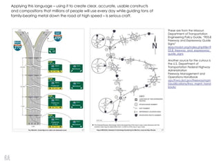 Applying this language – using it to create clear, accurate, usable constructs
and compositions that millions of people will use every day while guiding tons of
family-bearing metal down the road at high speed – is serious craft.
These are from the Missouri
Department of Transportation
Engineering Policy Guide, ―903.8
Freeway and Expressway Guide
Signs‖
epg.modot.org/index.phptitle=9
03.8_freeway_and_expressway_
guide_signs
Another source for the curious is
the U.S. Department of
Transportation Federal Highway
Administration
Freeway Management and
Operations Handbook
ops.fhwa.dot.gov/freewaymgm
t/publications/frwy_mgmt_hand
book/
 