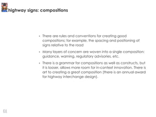 highway signs: compositions
• There are rules and conventions for creating good
compositions; for example, the spacing and positioning of
signs relative to the road
• Many layers of concern are woven into a single composition:
guidance, warning, regulatory advisories, etc.
• There is a grammar for compositions as well as constructs, but
it is looser, allows more room for in-context innovation. There is
art to creating a great composition (there is an annual award
for highway interchange design).
 