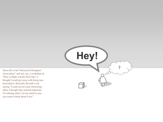 Hey!
?
Since this is the “Interaction Designers’
Association,” and not, say, a workshop on
“How to Make a Killer Web Site,” I
thought I could get away with being non-
prescriptive. Basically this talk is me
saying, “I came across some interesting
ideas, I thought they seemed important.
I’m sharing what’s on my mind in case
you want to think about it too.”
 