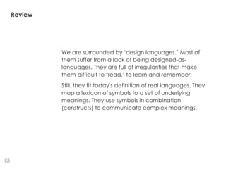 Review
We are surrounded by “design languages.” Most of
them suffer from a lack of being designed-as-
languages. They are full of irregularities that make
them difficult to “read,” to learn and remember.
Still, they fit today’s definition of real languages. They
map a lexicon of symbols to a set of underlying
meanings. They use symbols in combination
(constructs) to communicate complex meanings.
 