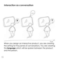 Interaction as conversation
When you design an interactive product, you are creating
the setting for thousands of conversations. You are creating
the language which will be spoken between the product
and the person.
 