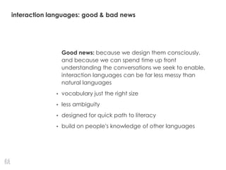 interaction languages: good & bad news
Good news: because we design them consciously,
and because we can spend time up front
understanding the conversations we seek to enable,
interaction languages can be far less messy than
natural languages
• vocabulary just the right size
• less ambiguity
• designed for quick path to literacy
• build on people’s knowledge of other languages
 