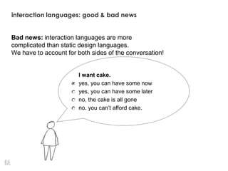 I want cake.
yes, you can have some now
yes, you can have some later
no, the cake is all gone
no. you can’t afford cake.
Bad news: interaction languages are more
complicated than static design languages.
We have to account for both sides of the conversation!
interaction languages: good & bad news
 