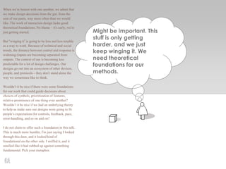 Might be important. This
stuff is only getting
harder, and we just
keep winging it. We
need theoretical
foundations for our
methods.
When we’re honest with one another, we admit that
we make design decisions from the gut, from the
seat of our pants, way more often than we would
like. The work of interaction design lacks good
theoretical foundations. No blame – it’s early, we’re
just getting started.
But “winging it” is going to be less and less tenable
as a way to work. Because of technical and social
trends, the distance between control and response is
widening (inputs are becoming separated from
outputs. The context of use is becoming less
predictable for a lot of design challenges. Our
designs go out into an ecosystem of other devices,
people, and protocols – they don’t stand alone the
way we sometimes like to think.
Wouldn’t it be nice if there were some foundations
for our work that could guide decisions about
choices of symbols, prioritization of features,
relative prominence of one thing over another?
Wouldn’t it be nice if we had an underlying theory
to help us make sure our designs were going to fit
people’s expectations for controls, feedback, pace,
error-handling, and so on and on?
I do not claim to offer such a foundation in this talk.
This is much more humble. I’m just saying I looked
through this door, and it looked kind of
foundational on the other side. I sniffed it, and it
smelled like it had rubbed up against something
fundamental. Pick your metaphor.
 