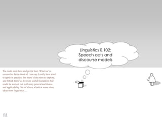 Linguistics 0.102:
Speech acts and
discourse models
We could stop there and go for beer. What we’ve
covered so far is about all I can say I really have tried
to apply in practice. But there’s lots more to explore,
and I think there’s a lot more useful foundation that
could be worked out, with very general usefulness
and applicability. So let’s have a look at some other
ideas from linguistics….
 
