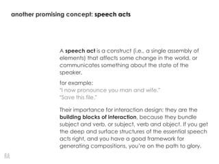 another promising concept: speech acts
A speech act is a construct (i.e., a single assembly of
elements) that affects some change in the world, or
communicates something about the state of the
speaker.
for example:
“I now pronounce you man and wife.”
“Save this file.”
Their importance for interaction design: they are the
building blocks of interaction, because they bundle
subject and verb, or subject, verb and object. If you get
the deep and surface structures of the essential speech
acts right, and you have a good framework for
generating compositions, you’re on the path to glory.
 