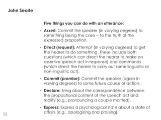 John Searle
Five things you can do with an utterance:
• Assert: Commit the speaker (in varying degrees) to
something being the case -- to the truth of the
expressed proposition.
• Direct (request): Attempt (in varying degrees) to get
the hearer to do something. These include both
questions (which can direct the hearer to make an
assertive speech act in response) and commands
(which direct the hearer to carry out some linguistic or
non-linguistic act).
• Commit (promise): Commit the speaker (again in
varying degrees) to some future course of action.
• Declare: Bring about the correspondence between
the propositional content of the speech act and
reality (e.g., pronouncing a couple married).
• Express: Express a psychological state about a state of
affairs (e.g., apologizing and praising).
 