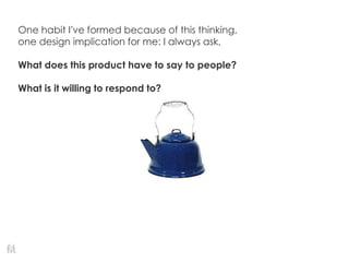 One habit I’ve formed because of this thinking,
one design implication for me: I always ask,
What does this product have to say to people?
What is it willing to respond to?
 