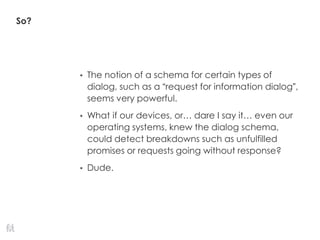 So?
• The notion of a schema for certain types of
dialog, such as a “request for information dialog”,
seems very powerful.
• What if our devices, or… dare I say it… even our
operating systems, knew the dialog schema,
could detect breakdowns such as unfulfilled
promises or requests going without response?
• Dude.
 