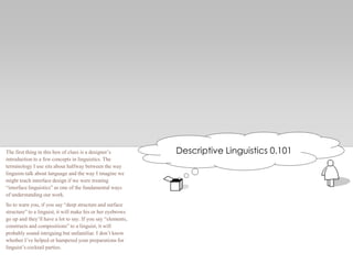 Descriptive Linguistics 0.101The first thing in this box of clues is a designer’s
introduction to a few concepts in linguistics. The
terminology I use sits about halfway between the way
linguists talk about language and the way I imagine we
might teach interface design if we were treating
―interface linguistics‖ as one of the fundamental ways
of understanding our work.
So to warn you, if you say ―deep structure and surface
structure‖ to a linguist, it will make his or her eyebrows
go up and they’ll have a lot to say. If you say ―elements,
constructs and compositions‖ to a linguist, it will
probably sound intriguing but unfamiliar. I don’t know
whether I’ve helped or hampered your preparations for
linguist’s cocktail parties.
 
