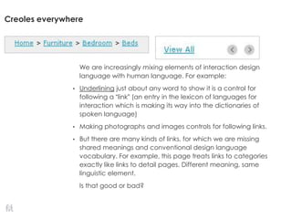 Creoles everywhere
We are increasingly mixing elements of interaction design
language with human language. For example:
• Underlining just about any word to show it is a control for
following a “link” (an entry in the lexicon of languages for
interaction which is making its way into the dictionaries of
spoken language)
• Making photographs and images controls for following links.
• But there are many kinds of links, for which we are missing
shared meanings and conventional design language
vocabulary. For example, this page treats links to categories
exactly like links to detail pages. Different meaning, same
linguistic element.
Is that good or bad?
 