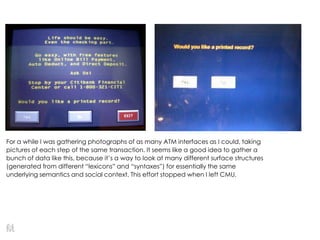 For a while I was gathering photographs of as many ATM interfaces as I could, taking
pictures of each step of the same transaction. It seems like a good idea to gather a
bunch of data like this, because it’s a way to look at many different surface structures
(generated from different ―lexicons‖ and ―syntaxes‖) for essentially the same
underlying semantics and social context. This effort stopped when I left CMU.
 