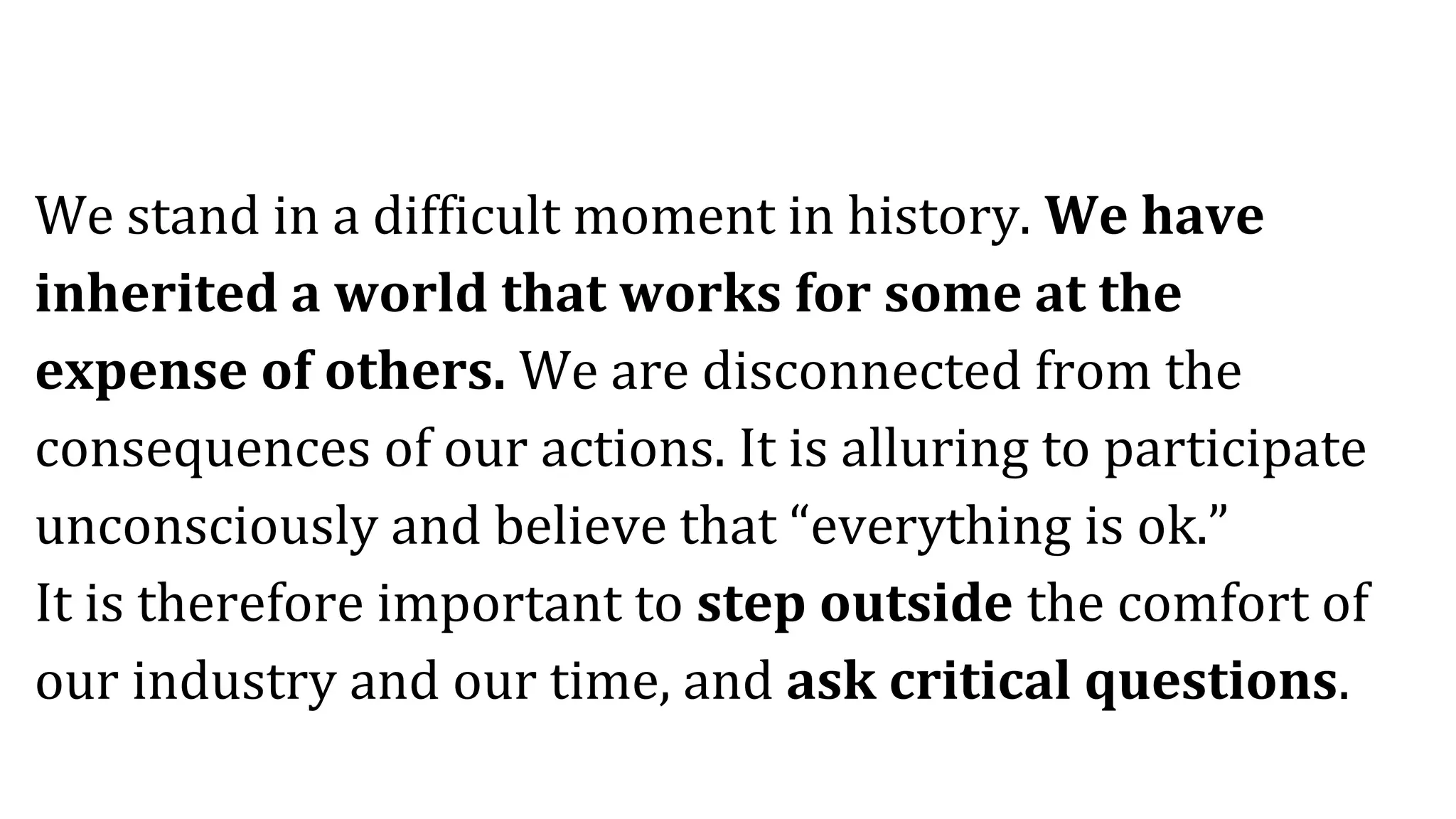 We stand in a difficult moment in history. We have
inherited a world that works for some at the
expense of others. We are disconnected from the
consequences of our actions. It is alluring to participate
unconsciously and believe that “everything is ok.”
It is therefore important to step outside the comfort of
our industry and our time, and ask critical questions.
 