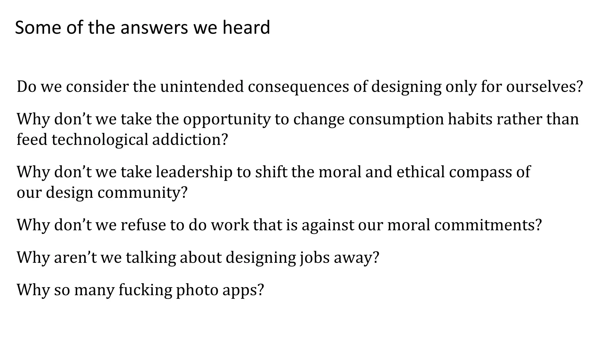 Do we consider the unintended consequences of designing only for ourselves?
Why don’t we take the opportunity to change consumption habits rather than
feed technological addiction?
Why don’t we take leadership to shift the moral and ethical compass of
our design community?
Why don’t we refuse to do work that is against our moral commitments?
Why aren’t we talking about designing jobs away?
Why so many fucking photo apps?
Some of the answers we heard
 