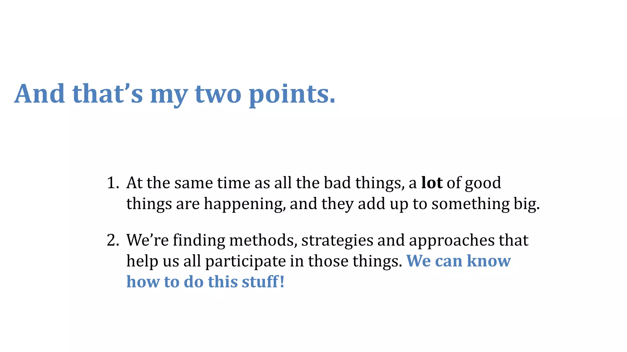1. At the same time as all the bad things, a lot of good
things are happening, and they add up to something big.
2. We’re finding methods, strategies and approaches that
help us all participate in those things. We can know
how to do this stuff!
And that’s my two points.
 