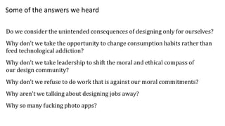 Do we consider the unintended consequences of designing only for ourselves?
Why don’t we take the opportunity to change consumption habits rather than
feed technological addiction?
Why don’t we take leadership to shift the moral and ethical compass of
our design community?
Why don’t we refuse to do work that is against our moral commitments?
Why aren’t we talking about designing jobs away?
Why so many fucking photo apps?
Some of the answers we heard
 