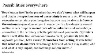 “Hope locates itself in the premises that we don’t know what will happen
and that in the spaciousness of uncertainty is room to act. When you
recognize uncertainty, you recognize that you may be able to influence
the outcomes–you alone or you in concert with a few dozen or several
million others. Hope is an embrace of the unknown and knowable, a
alternative to the certainty of both optimists and pessimists. Optimists
think it will all be fine without our involvement; pessimists take the
opposite position; both excuse themselves from acting. It’s the belief
that what we do matters even though how and when it may matter, who
and what is may impact, are not things we can know….”
Rebecca Solnit
Possibilities everywhere
 