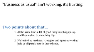 Two points about that…
“Business as usual” ain’t working, it’s hurting.
1. At the same time, a lot of good things are happening,
and they add up to something big.
2. We’re finding methods, strategies and approaches that
help us all participate in those things.
 