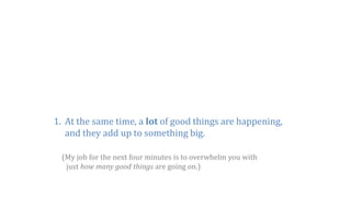 1. At the same time, a lot of good things are happening,
and they add up to something big.
(My job for the next four minutes is to overwhelm you with
just how many good things are going on.)
 