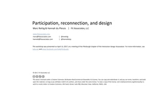 Participation, reconnection, and design
Marc Rettig & Hannah du Plessis | Fit Associates, LLC
www.fitassociates.com
marc@fitassociates.com | @mrettig
hannah@fitassociates.com | @hannahdup
This workshop was presented on April 13, 2017, at a meeting of the Pittsburgh chapter of the Interaction Design Association. For more information, see
ixda.org and www.facebook.com/IxdaPittsburgh.
© 2017, Fit Associates LLC
This work is licensed under a Creative Commons Attribution-NonCommercial-Sharealike 4.0 License. You can copy and redistribute it, and you can remix, transform, and build
upon this material, so long as you attribute credit to its authors, and share under the same license. To view a copy of this license, visit creativecommons.org/licenses/by-nc-
sa/4.0 or send a letter to Creative Commons, 444 Castro Street, Suite 900, Mountain View, California, 94041, USA.
 