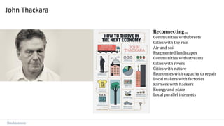 John Thackara
Reconnecting…
Communities with forests
Cities with the rain
Air and soil
Fragmented landscapes
Communities with streams
Cities with rivers
Cities with nature
Economies with capacity to repair
Local makers with factories
Farmers with hackers
Energy and place
Local parallel internets
thackara.com
 