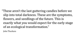 “These aren’t the last guttering candles before we
slip into total darkness. These are the symptoms,
flowers, and seedlings of the future. This is
exactly what you would expect for the early stage
of an ecological transformation.”
John Thackara
 