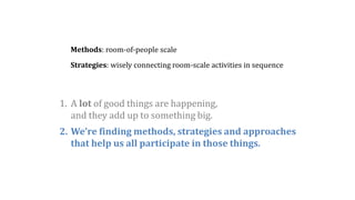2. We’re finding methods, strategies and approaches
that help us all participate in those things.
Methods: room-of-people scale
Strategies: wisely connecting room-scale activities in sequence
1. A lot of good things are happening,
and they add up to something big.
 