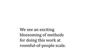 We see an exciting
blossoming of methods
for doing this work at
roomful-of-people scale.
 