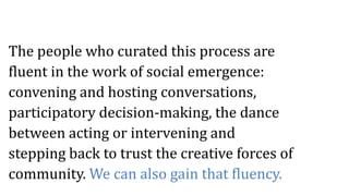 The people who curated this process are
fluent in the work of social emergence:
convening and hosting conversations,
participatory decision-making, the dance
between acting or intervening and
stepping back to trust the creative forces of
community. We can also gain that fluency.
 