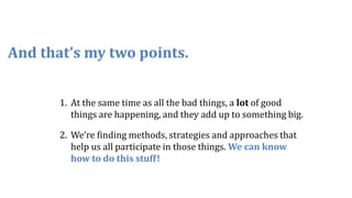 1. At the same time as all the bad things, a lot of good
things are happening, and they add up to something big.
2. We’re finding methods, strategies and approaches that
help us all participate in those things. We can know
how to do this stuff!
And that’s my two points.
 