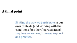 Shifting the way we participate in our
own contexts (and working with the
conditions for others’ participation)
requires awareness, courage, support
and practice.
A third point
 