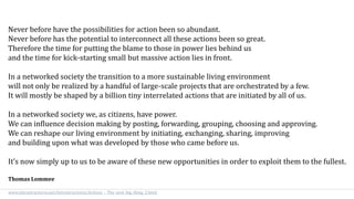Never before have the possibilities for action been so abundant.
Never before has the potential to interconnect all these actions been so great.
Therefore the time for putting the blame to those in power lies behind us
and the time for kick-starting small but massive action lies in front.
In a networked society the transition to a more sustainable living environment
will not only be realized by a handful of large-scale projects that are orchestrated by a few.
It will mostly be shaped by a billion tiny interrelated actions that are initiated by all of us.
In a networked society we, as citizens, have power.
We can influence decision making by posting, forwarding, grouping, choosing and approving.
We can reshape our living environment by initiating, exchanging, sharing, improving
and building upon what was developed by those who came before us.
It’s now simply up to us to be aware of these new opportunities in order to exploit them to the fullest.
Thomas Lommee
www.intrastructures.net/Intrastructures/Actions_-_The_next_big_thing_2.html
 