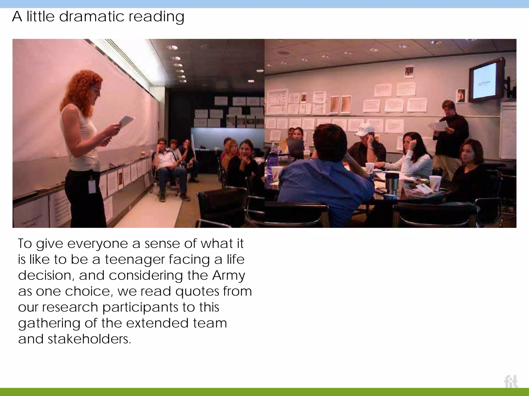 A little dramatic reading
To give everyone a sense of what it
is like to be a teenager facing a life
decision, and considering the Army
as one choice, we read quotes from
our research participants to this
gathering of the extended team
and stakeholders.
 