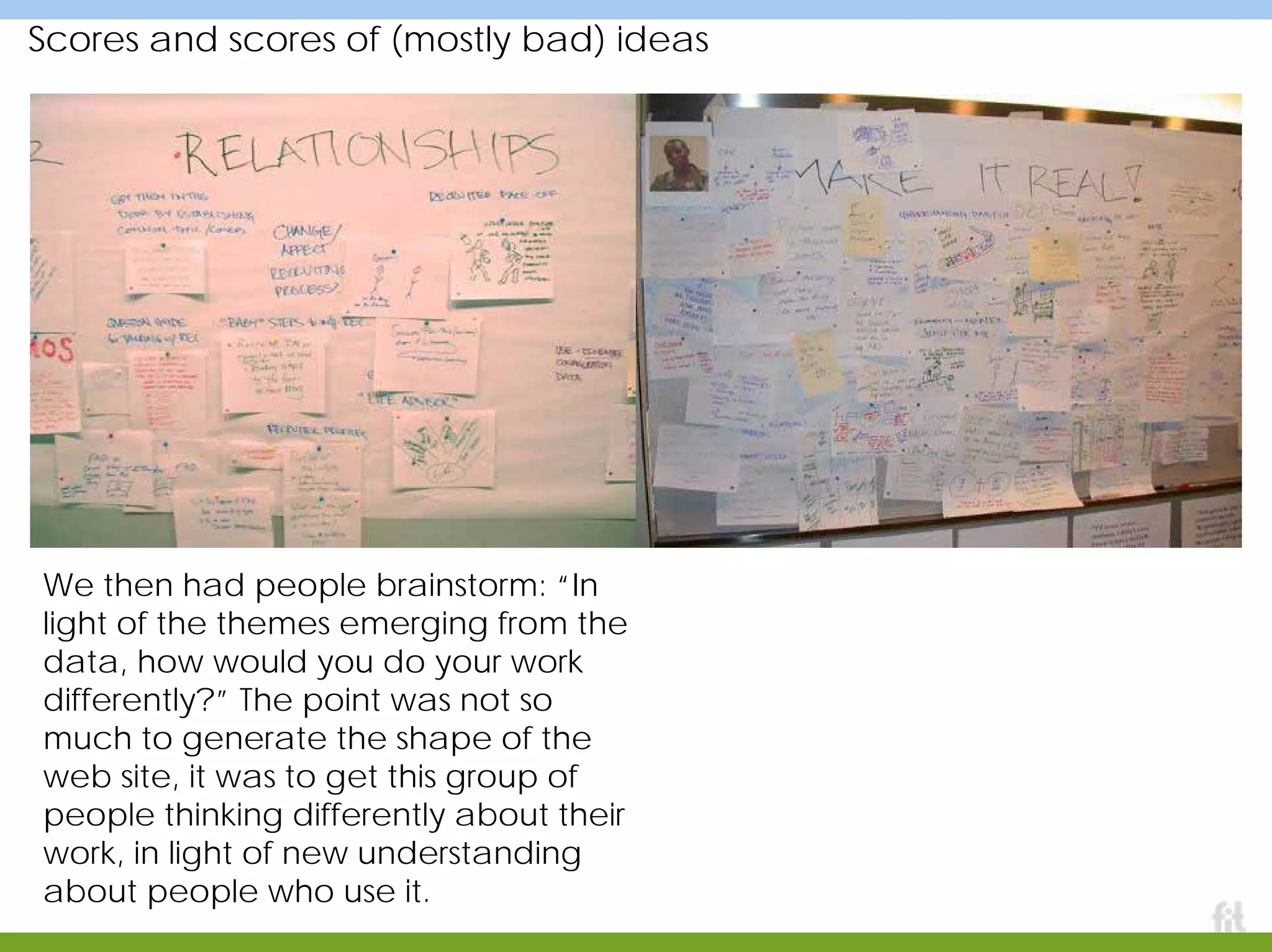 Scores and scores of (mostly bad) ideas
We then had people brainstorm: “In
light of the themes emerging from the
data, how would you do your work
differently?” The point was not so
much to generate the shape of the
web site, it was to get this group of
people thinking differently about their
work, in light of new understanding
about people who use it.
 