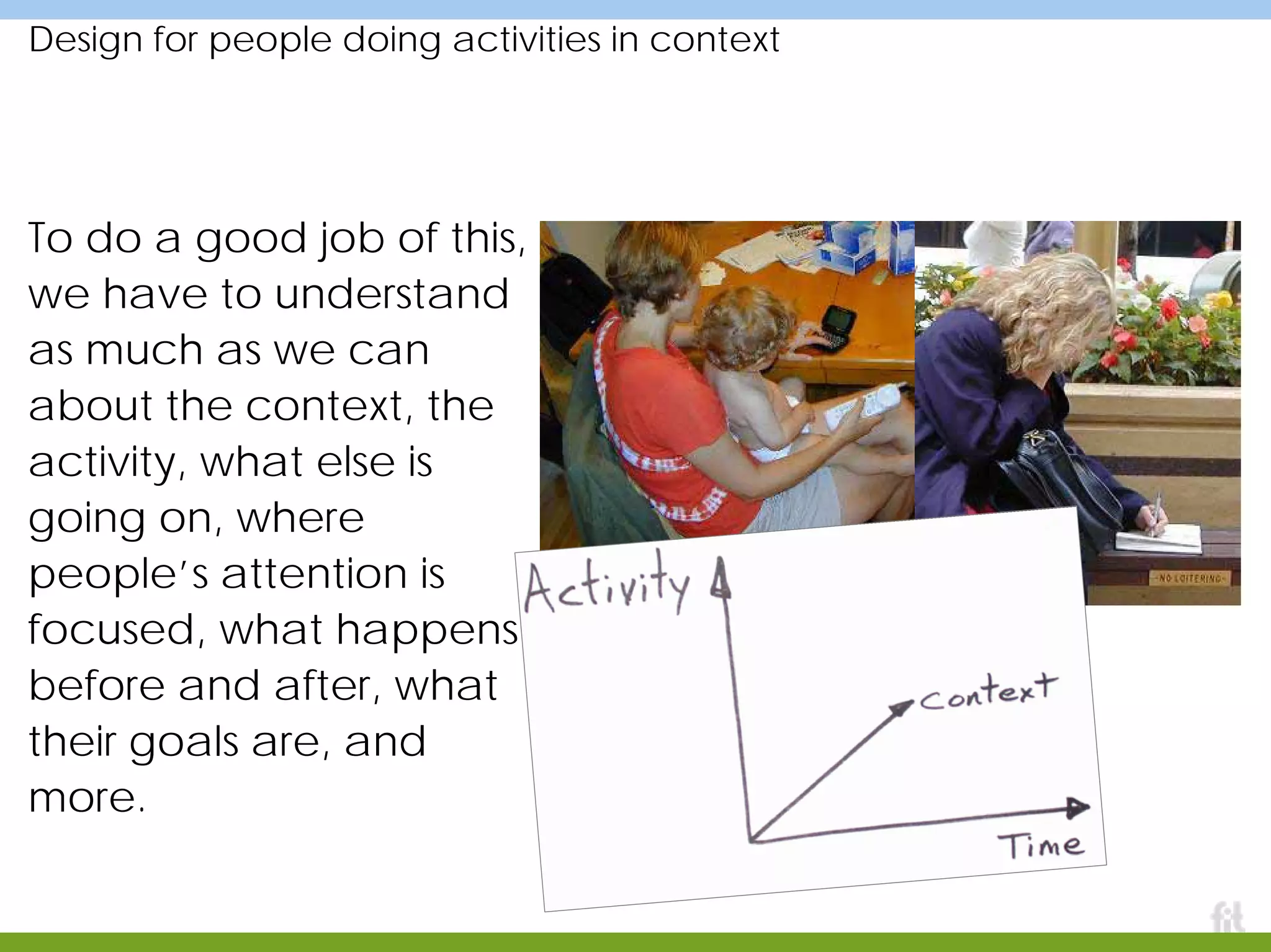 Design for people doing activities in context
To do a good job of this,
we have to understand
as much as we can
about the context, the
activity, what else is
going on, where
people’s attention is
focused, what happens
before and after, what
their goals are, and
more.
 