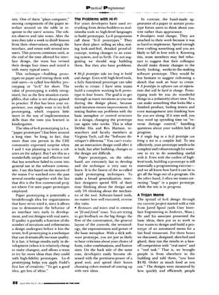 nity. One of them “plays computer,”                      The Problems with Hi-Fi                                    In contrast,      the hand-made           ap-
moving components             of the paper in-           For years developers      have used ev-                pearance of a paper or acetate proto-
terface around          on the table in re-              erything from demo-builders       to mul-              type forces users to think about con-
sponse to the users’ actions. The oth-                   timedia tools to high-level    languages               tent rather than appearance.
ers observe and take notes. After the                    to build prototypes.   Lo-fi proponents                l Developers     resist changes. They are
tests they take a week to distill lessons                call these “hi-h prototypes.”       They               attached t” their work because it was
from their observations,             redesign the        have their place: selling an idea, test-               so hard to implement.          Spend enough
interface, and retest with several new                   ing look-and-feel,   detailed proof-of-                time crafting something          and you are
users. This process continues until, at                  concept, testing changes to an exist-                  likely to fall in love with it. Knowing
the end of the time allotted for inter-                  ing system, and so forth. I’m not sug-                 this, team members           may feel reluc-
face design,        the team has revised                 gesting   we should      stop building                 tant t” suggest that their colleague
their design four times and tested it                    them. But they also have problems.                     should make drastic changes to the
with many typical users.                                                                                        lovely looking,       weeks-in-the-making
    This technique-building                  proto-      l Heji    ~ro@#~e.i take too long to budd              software prototype.          They would bc
types on paper and testing them with                     andchange. Even with high-level tools,                 less hesitant to suggest redrawing              a
real users-is        called low-fidelity pro-            a fully functional      prototype       can take       sketch that took an hour to create.
totyping     or “lo-t7         for short. The            weeks to create. I have seen teams                     . A @,tot@e in software can .sel e$mLa-
value of promtyping            is widely recog-          build a complete working lo-Ii proto-                  lions thrill wzll be hard to change. Proto-
nized, but as thr first situation exenl-                 type in four hours. The goal is to get                 typing tools let you do wonderful
plilies, that value is not always gained                 through as many iterations as you can                  things in a (relatively) short time. You
in practice. If that has brrn your ex-                   during     the design        phase,      because       can make something           that looks like a
perience,     you might want t” try lo-C                 each iteration means improvement.                 If   finished product,        fooling testers and
promtyping,          which       requires      little    testing flushes out problems with the                  even management           into thinking how
more in the way of implementation                        basic metaphor        or control structure             far you are along. If it tests well, you
skills than the ones you learned                    in   in a design, changing           the prototype          may wind up spending             time on “re-
kindergarten.                                            can again take weeks. This is what                     verse     damage       control,”     handling
     The idea oflo-fi prototyping            (a.k.a.     Debbie Hix and Rex Hartson,                     re-    questions     about your sudden lack of
“paper prototypes”)           has been around            searchers     and faculty members                at    progress.
a long time. So long, in fact, that                      Virginia Tech, call the “Software de-                  l A single bug in a hi-/i protolype fun

nmre than one person in the CHI                          veloper’s dilemma.”         You can’t evalu-           bring a lest lo n comfilele halt. To test
community        expressed        surprise when          ate an interaction      design until after it          effectively, your prototype        needs to be
 I said I was planning            to write a col-        is built, but after building, changes t”               complete and robust enough for some-
umn on the subject. But I see this as a                  the design are difficult.                              one TV try to do something               useful
wonderfully       simple and effective tool                  Paper    prototypes,       on the       other      with it. Even with the coolest of high-
 that has somehow failed to come int”                    hand, are extremely           fast to develop          level tools, building a prototype is still
general use in the software commu-                       and the technique           is very easy to            essentially a programming           exercise-
 nity. I say this based on the success of                learn. It is the fastest of the so-called              and we all know how hard it can he t”
the teams I’ve watched over the past                     rapid     prototyping       techniques.         To     get all the bugs out of a program. On
several months together with the fact                    make a broad generalization,                inter-     the other hand, 1 often see teams cor-
that this is the first commercial              proj-     face designers       spend 95% of their                recting “hugs” in a paper prototype
ect where I’ve seen paper prototypes                     time thinking       about the design and               while the test is in progress.
employed.                                                anly 5% thinking about the mechan-
     Paper prototyping           is potentially      a   ics of thr t”“l. Software-based              tools,    A Trojan Meme
breakthrough          idea for organizations             no matter how well executed, rcversc                   The spread of lo-6 design through
that have never tried it, since it allows                this ratio.                                            my current project started with a visit
you to demonstrate             the behavior         of   l Reuiewm       and L&en lend lo commcnl               from Jared Spool (with User Inter-
an interface       very early in develop-                on “f;l nndfin~~h”rsua         You are trying          face Engineering      in Andover,   Mass.).
ment, and test designs with real users.                  m get feedback on the big things: the                  He and his associate presented          the
 If quality is partially a function of the               flow of the conversation,           the general        basic ideas, then put us to work in
 number of iterations and reftnements                    layout of the controls,          the terminol-         four trams to design and build a pro-
a design undergoes           before it hits the          ogy, the expressiveness          and power of          totype of an automated        menu for a
street, lo-fi prototyping          is a technique        the basic metaphor.        With a slick soft-          fast food restaurant.     For three hours
,that can dramatically         increase quality.         ware prototype,       you are just as likely           we discussed, designed, sketched and
 It is fast, it brings results early in de-              t” hear criticisms about your choice of                glued, then ran the results in a face-
velopment       (when it is relatively cheap             fonts, color combinations,           and button        off competition   with “real users” and
 to make changes), and allows a team                     sires. On the back side of the same                    a “real task.” That is, we brought
 to try far more ideas than they could                   coin, developers        easily become           ob-    people    in from elsewhere        in the
 with high-fidelity        prototypes.         Lo-fi     sessed with the prettiness-power               of a    building   and told them, “you have
 prototyping      helps you apply Fudd’s                 good tool, and spend               their hours         $4.92. Order as much food as you
 first law of creativity: “To get a good                 choosing colors instead of coming up                   can.” The designs were measured          by
 idra, grt lots of ideas.”                               with new ideas.                                        how quickly and efficiently         people
 