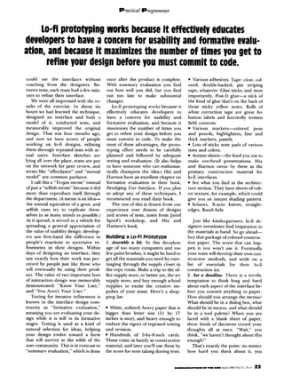 Lo-fi prototyping works because it effectively educates
developers to have a concern for usability and formative evalu-
ation, and because it maximizes the number of times you get to
        refine your design before you must commit to code.
could use the interfaces         without   once after the product is complete.         l  Various adhesives. Tape: clear, col-
coaching from the designers.         Be-   With summary evaluation you find            ored, double-backed,        pin stripin
tween tests, each team had a few min-      out how well you did, but you find          tape, whatever. Glue sticks, and most
utes to refine their interface.            out too late to make substantial            importantly, Post-It glue-a       stick of
   We were all impressed with the re-      changes.                                    the kind of glue that’s on the back of
suits of the exercise. In about six           Lo-ii prototyping works because it       those sticky yellow notes. Rolls of
hours we had learned the technique,        effectivelv educates dewlowers       to     white correction tape arc great for
designed an interface and built a          have a Concern for usability and            button labels and hurriedly written
model of it, conducted tests, and          formative evaluation, and because it        field contents.
measurably improved the original           maximizes the number of times you           l Various      markers-colored        pens
design. That was four months ago,          get to refine your design before you        and pencils, highlighters, tine and
and now we have scores of people           must commit to code. To make the            thick markers, pastels.
working on lo-ti designs, refining         most of these advantages, the proto-        l Lots of sticky note pads of various

them through repeated tests with ac-       typing effort needs to be carefully         sires and colors.
tual “sers. Interface     sketches are     planned and followed by adequate            l Acetate sheets--the    kind you USCIO
lying all over the place, scans are put    testing and evaluation. (It also helps      make overhead presentations.           Hix
on the network for peer review, and        to have someone who can enthusias-          and Hartson swear by these as the
terms like “affordance” and “mental        tically champion the idea.) Hix and         primary construction        material for
model” are common parlance.                Hartson have an excellent chapter on        lo-ii interfaces.
   I call this a “Trojan meme” instead     formative evaluation in their book,         l See what you find in the architrc-

ofjust a “selfish mcme” because it did     Develofing User Interfam If you plan        ture section. They have sheets of rub-
more than reproduce itself through         to adopt any of these techniques, I         on texture, for example, which could
the department. (A meme is an idea-        recommend you read their book.              give you an instant shading pattern.
the mental equivalent of a gene, and          The rest of this is drawn from our       l Scissors,    X-act” knives, straight-
selfish ones try to replicate them-        experience over dozens of designs           edges, Band-Aids.
selves in as many minds as possible.)      and scores of tests, notes from Jared
As it spread, it served as a vehicle for   Spool’s workshop,       and Hix and            Just like kindergartners,   lo-6 dr-
spreading a general appreciation of        Hartson’s book.                             signers sometimes find inspiration in
the value of usability design: develop-                                                the materials at hand. So go ahead-
ers saw first-hand the difference in       Building a Lo-F1 Prototype                  buy that package of colored construct
people’s reactions to successive re-       I. Assemble a kit. In this decadent         tion paper. The worst that can hap-
finements in their designs. Within         age of too many computers and too           pen is you won’t USC it. Eventually
days of designing an interface, they       few paint brushes, it might be hard to      your tram will develop their own con-
saw exactly how their work was per-        get all the materials you need by rum-      struction methods, and settle on a
ceived by people just like those who       maging through the supply closet in         list of essentials    for their     lo-ii
will eventually be using their prod-       the copy room. Make a trip to the of-       construction kit.
uct. The value of two important laws       fice supply store, or better yet, the art   2. Set a deadline. There is a terrific
of interaction design was memorably        supply store, and buy enough school         temptation to think long and hard
demonstrated:      “Know Your User,”       supplies to excite the creative im-         about each aspect of the interface be-
and “You Aren’t Your User.”                pulses of your team. Here’s a shop-         fore you commit anything to paper.
   Testing for iterative refinement is     ping list:                                  How should you arrange the menus?
known in the interface design com-                                                     What should be in a dialog box, what
munity as “formative evaluation,”          l White, unlined,   heavy paper that is     should be in menus, and what should
meaning you are evaluating your de-        bigger than letter size (11 by I7           be in a tool palette? When you are
sign while it is still in its formative    inches is nice), and heavy enough to        faced with a blank sheet of paper,
stages. Testing is used as a kind of       endure the rigors of repeated testing       these kinds of decisions crowd your
natural selection for ideas, helping       and revision.                               thoughts all at once. “Wait,” you
your design evolve toward a form           l Hundreds      of 5-by-&inch    cards.     think, ?ve haven’t thought about this
that will survive in the wilds of the      These come in handy as construction         enough!”
user community. This is in contrast to     material, and later you’ll use them by         That’s exactly the point: no matter
“summary evaluation,” which is done        the score for note taking during tests.     how hard you think about it, you
 
